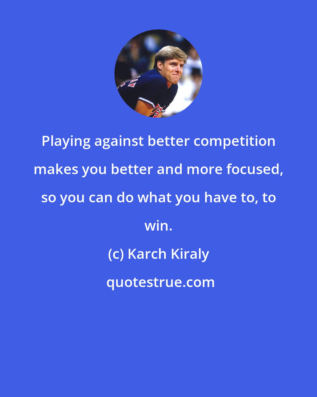 Karch Kiraly: Playing against better competition makes you better and more focused, so you can do what you have to, to win.