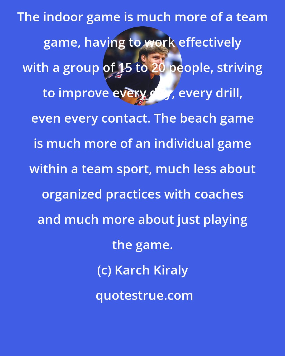 Karch Kiraly: The indoor game is much more of a team game, having to work effectively with a group of 15 to 20 people, striving to improve every day, every drill, even every contact. The beach game is much more of an individual game within a team sport, much less about organized practices with coaches and much more about just playing the game.