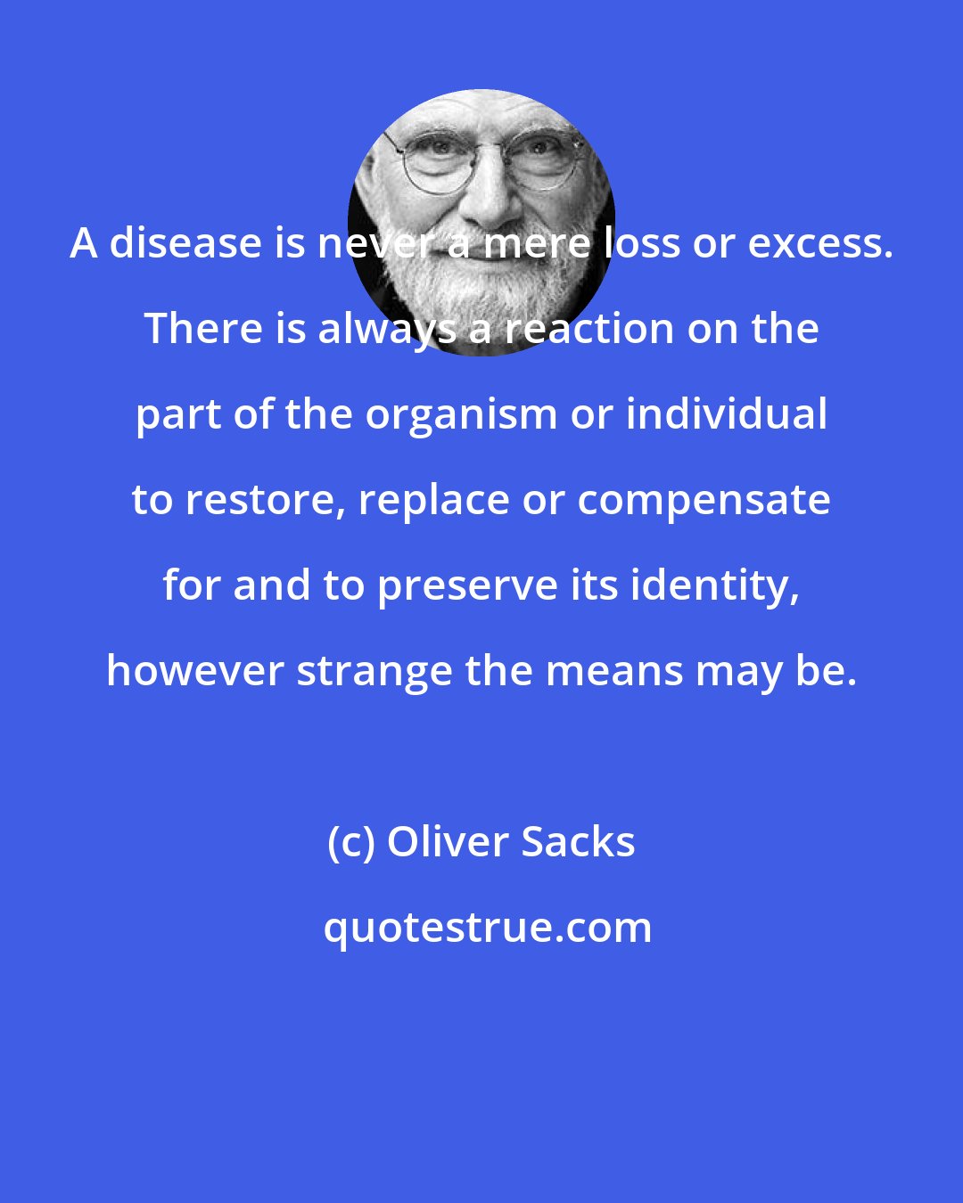 Oliver Sacks: A disease is never a mere loss or excess. There is always a reaction on the part of the organism or individual to restore, replace or compensate for and to preserve its identity, however strange the means may be.