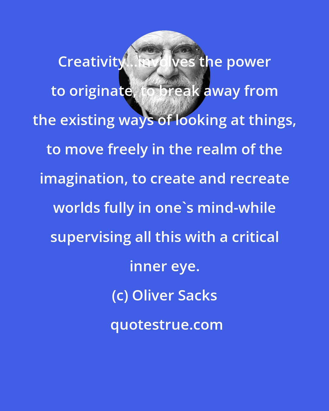 Oliver Sacks: Creativity...involves the power to originate, to break away from the existing ways of looking at things, to move freely in the realm of the imagination, to create and recreate worlds fully in one's mind-while supervising all this with a critical inner eye.