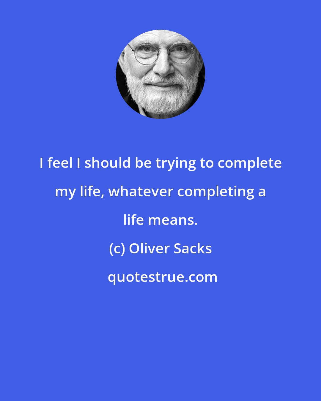 Oliver Sacks: I feel I should be trying to complete my life, whatever completing a life means.