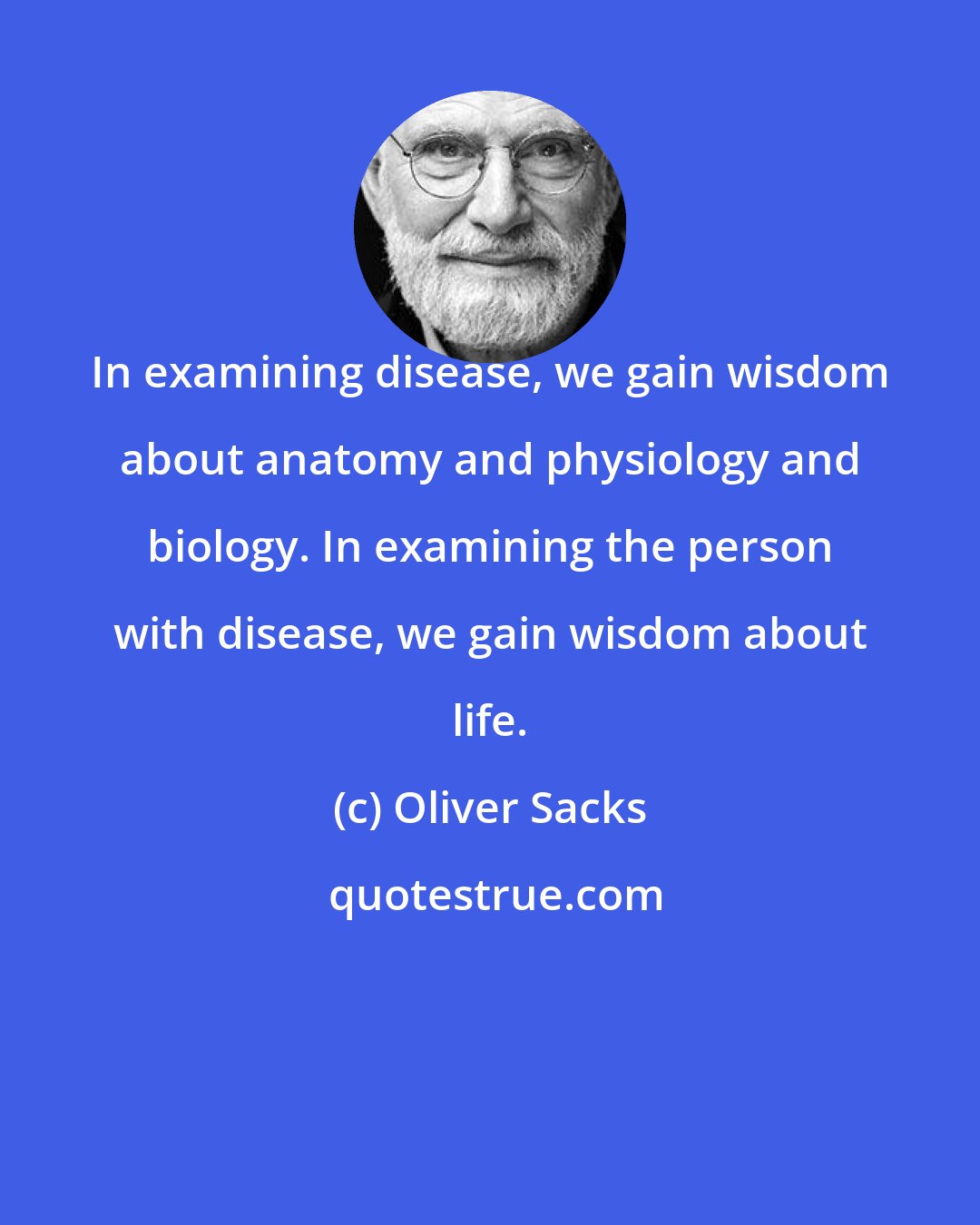Oliver Sacks: In examining disease, we gain wisdom about anatomy and physiology and biology. In examining the person with disease, we gain wisdom about life.