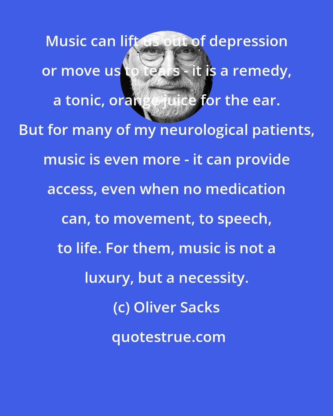 Oliver Sacks: Music can lift us out of depression or move us to tears - it is a remedy, a tonic, orange juice for the ear. But for many of my neurological patients, music is even more - it can provide access, even when no medication can, to movement, to speech, to life. For them, music is not a luxury, but a necessity.