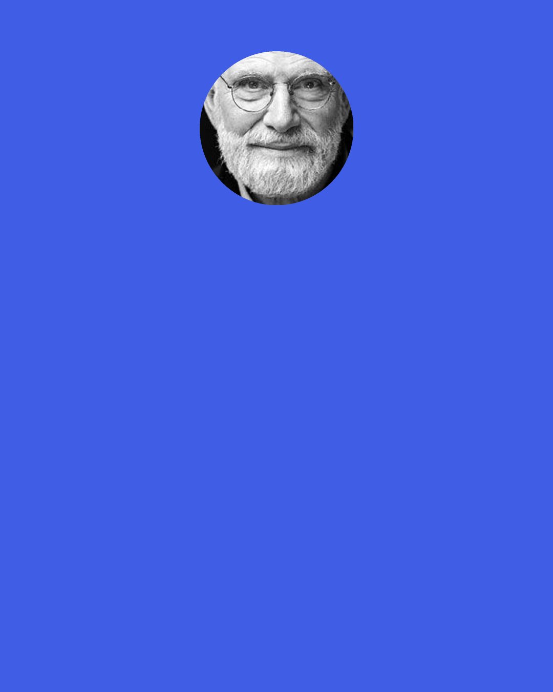 Oliver Sacks: To be ourselves we must have ourselves – possess, if need be re-possess, our life-stories. We must “recollect” ourselves, recollect the inner drama, the narrative, of ourselves. A man needs such a narrative, a continuous inner narrative, to maintain his identity, his self.