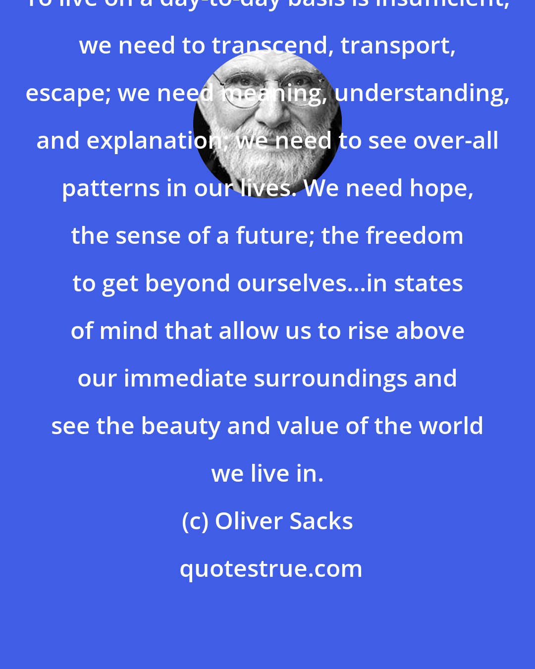 Oliver Sacks: To live on a day-to-day basis is insufficient; we need to transcend, transport, escape; we need meaning, understanding, and explanation; we need to see over-all patterns in our lives. We need hope, the sense of a future; the freedom to get beyond ourselves...in states of mind that allow us to rise above our immediate surroundings and see the beauty and value of the world we live in.