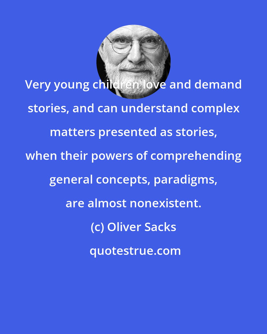 Oliver Sacks: Very young children love and demand stories, and can understand complex matters presented as stories, when their powers of comprehending general concepts, paradigms, are almost nonexistent.