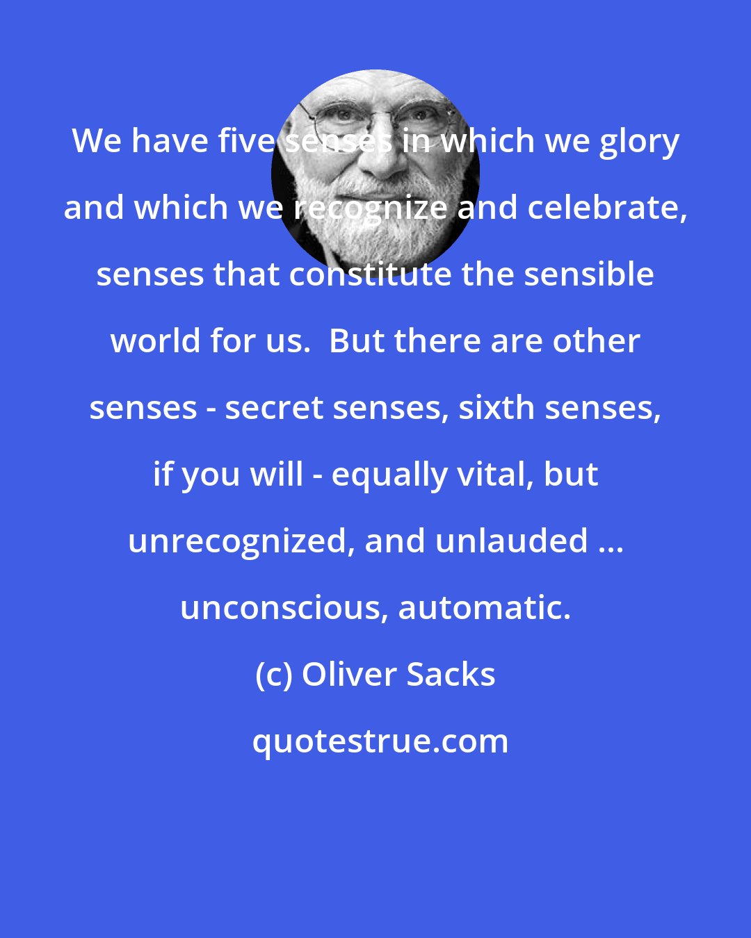 Oliver Sacks: We have five senses in which we glory and which we recognize and celebrate, senses that constitute the sensible world for us.  But there are other senses - secret senses, sixth senses, if you will - equally vital, but unrecognized, and unlauded ... unconscious, automatic.