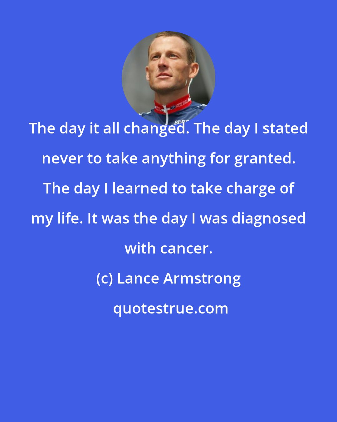Lance Armstrong: The day it all changed. The day I stated never to take anything for granted. The day I learned to take charge of my life. It was the day I was diagnosed with cancer.