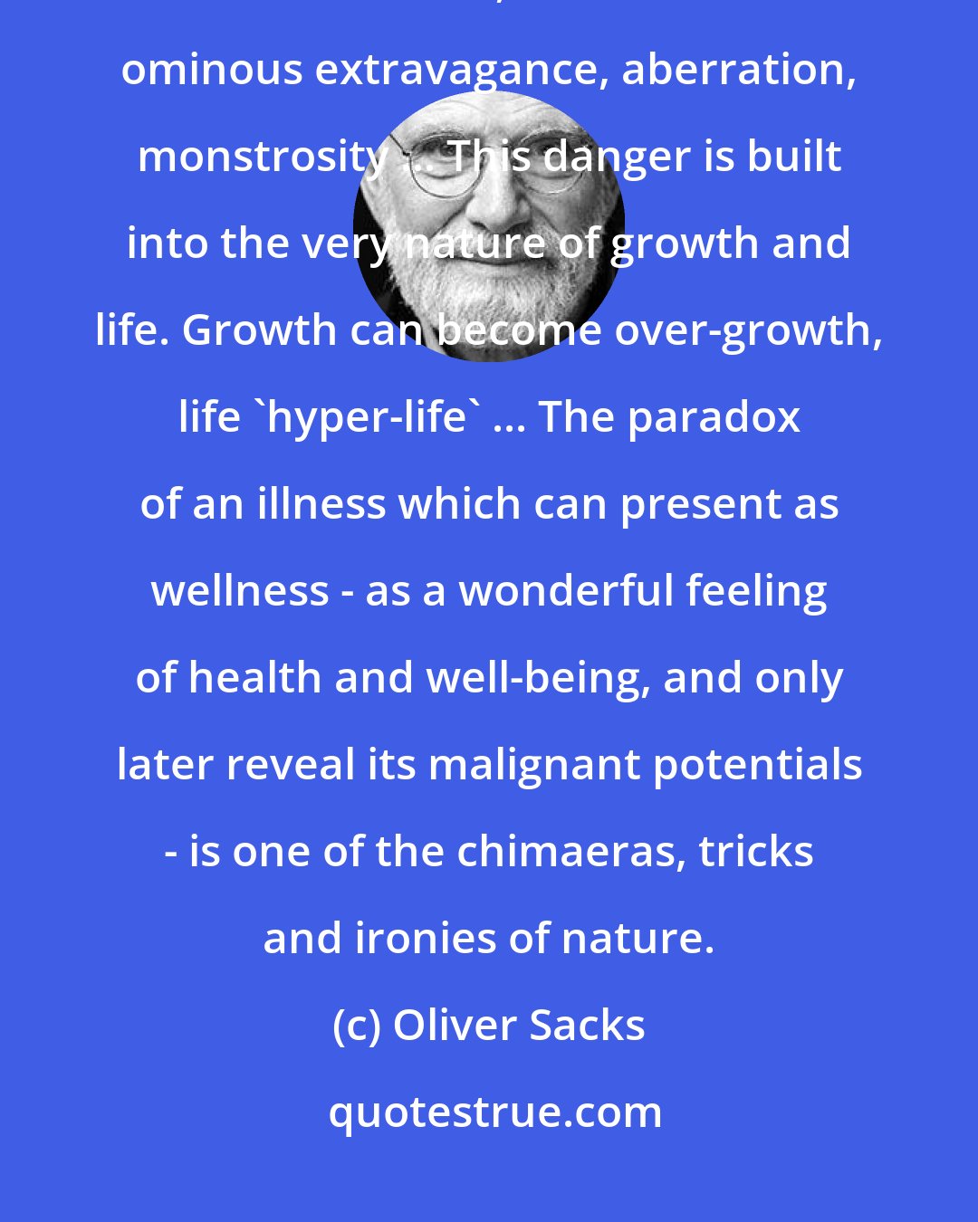 Oliver Sacks: Enhancement not only allows the possibilities of a healthy fullness and exuberance, but of a rather ominous extravagance, aberration, monstrosity ... This danger is built into the very nature of growth and life. Growth can become over-growth, life 'hyper-life' ... The paradox of an illness which can present as wellness - as a wonderful feeling of health and well-being, and only later reveal its malignant potentials - is one of the chimaeras, tricks and ironies of nature.