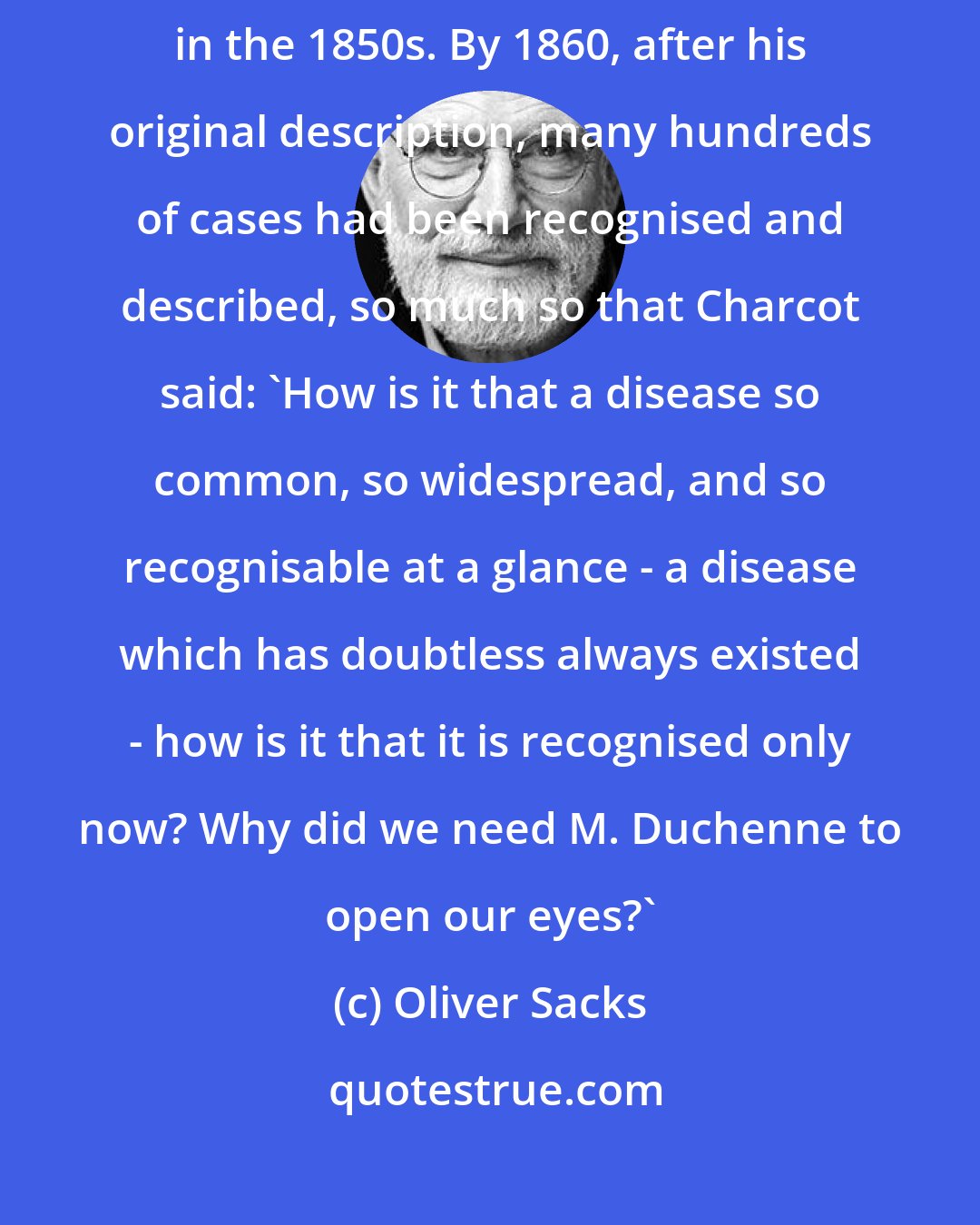 Oliver Sacks: Muscular dystrophy ... was never seen until Duchenne described it in the 1850s. By 1860, after his original description, many hundreds of cases had been recognised and described, so much so that Charcot said: 'How is it that a disease so common, so widespread, and so recognisable at a glance - a disease which has doubtless always existed - how is it that it is recognised only now? Why did we need M. Duchenne to open our eyes?'