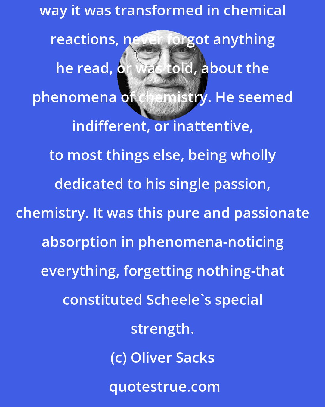 Oliver Sacks: Scheele, it was said, never forgot anything if it had to do with chemistry. He never forgot the look, the feel, the smell of a substance, or the way it was transformed in chemical reactions, never forgot anything he read, or was told, about the phenomena of chemistry. He seemed indifferent, or inattentive, to most things else, being wholly dedicated to his single passion, chemistry. It was this pure and passionate absorption in phenomena-noticing everything, forgetting nothing-that constituted Scheele's special strength.