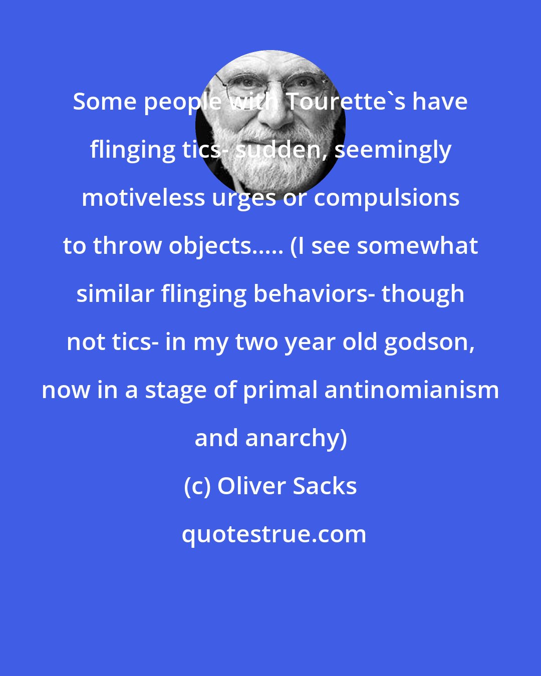 Oliver Sacks: Some people with Tourette's have flinging tics- sudden, seemingly motiveless urges or compulsions to throw objects..... (I see somewhat similar flinging behaviors- though not tics- in my two year old godson, now in a stage of primal antinomianism and anarchy)