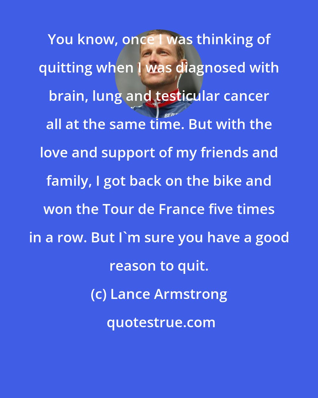 Lance Armstrong: You know, once I was thinking of quitting when I was diagnosed with brain, lung and testicular cancer all at the same time. But with the love and support of my friends and family, I got back on the bike and won the Tour de France five times in a row. But I'm sure you have a good reason to quit.