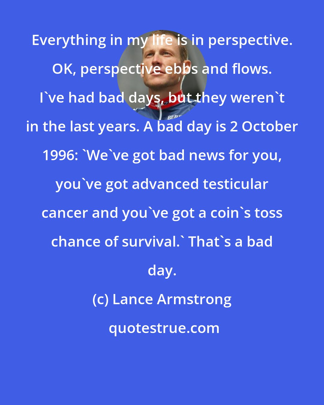 Lance Armstrong: Everything in my life is in perspective. OK, perspective ebbs and flows. I've had bad days, but they weren't in the last years. A bad day is 2 October 1996: 'We've got bad news for you, you've got advanced testicular cancer and you've got a coin's toss chance of survival.' That's a bad day.