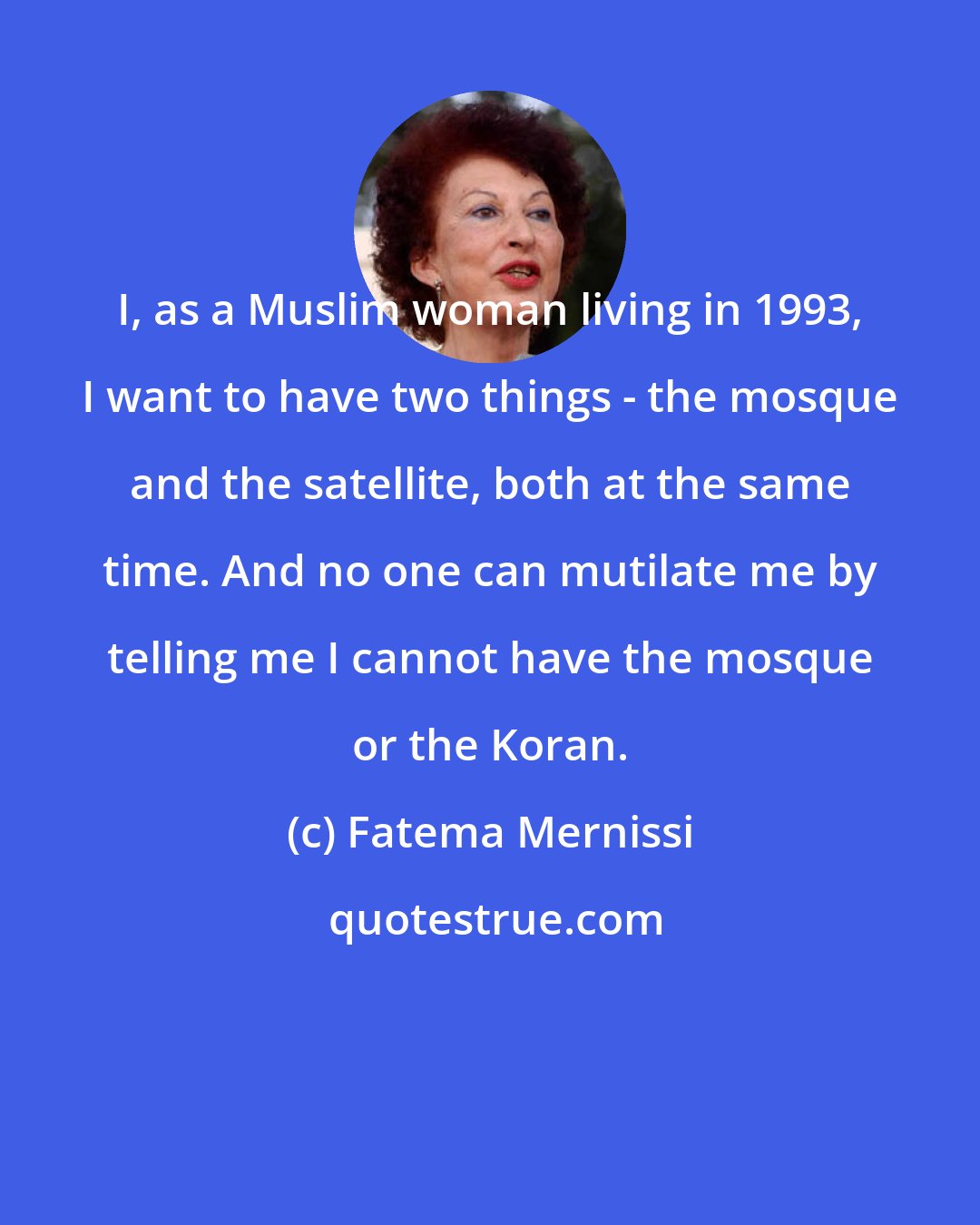 Fatema Mernissi: I, as a Muslim woman living in 1993, I want to have two things - the mosque and the satellite, both at the same time. And no one can mutilate me by telling me I cannot have the mosque or the Koran.