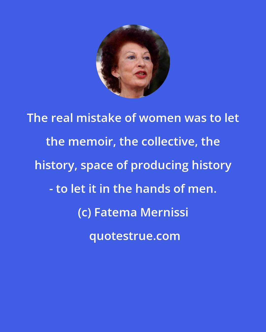 Fatema Mernissi: The real mistake of women was to let the memoir, the collective, the history, space of producing history - to let it in the hands of men.