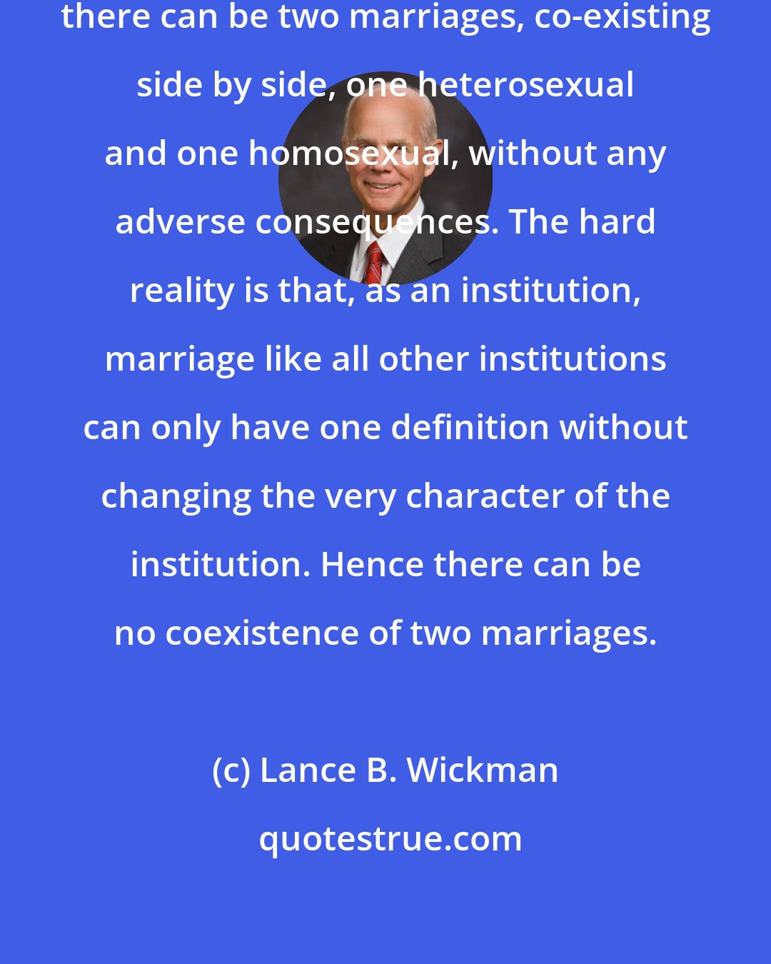 Lance B. Wickman: Some people promote the idea that there can be two marriages, co-existing side by side, one heterosexual and one homosexual, without any adverse consequences. The hard reality is that, as an institution, marriage like all other institutions can only have one definition without changing the very character of the institution. Hence there can be no coexistence of two marriages.
