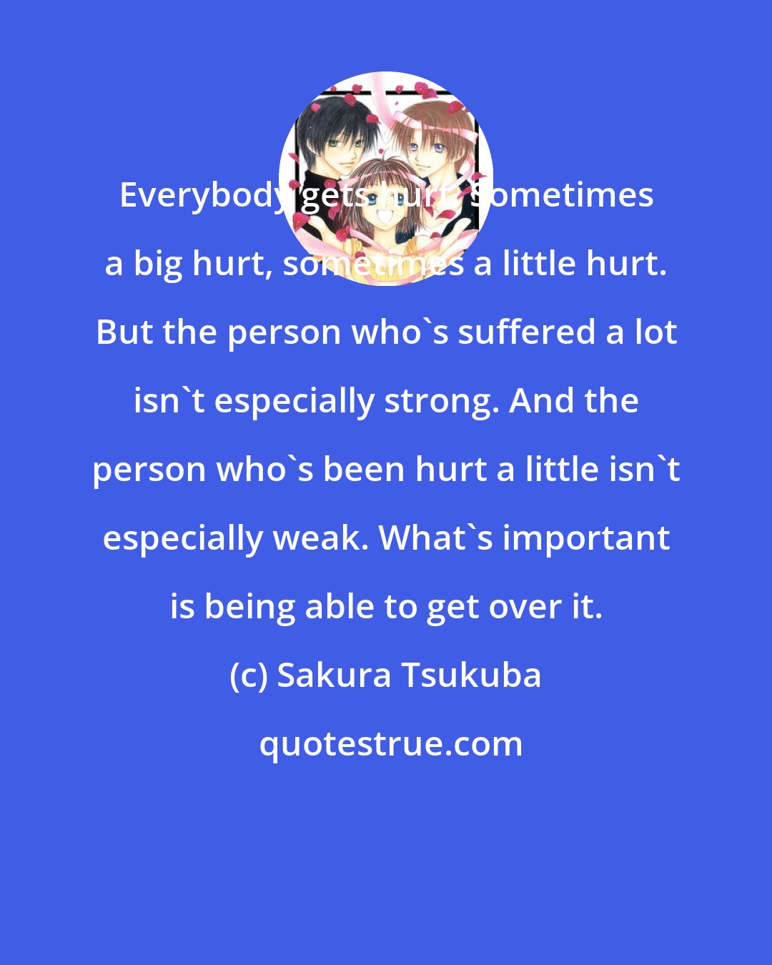 Sakura Tsukuba: Everybody gets hurt. Sometimes a big hurt, sometimes a little hurt. But the person who's suffered a lot isn't especially strong. And the person who's been hurt a little isn't especially weak. What's important is being able to get over it.