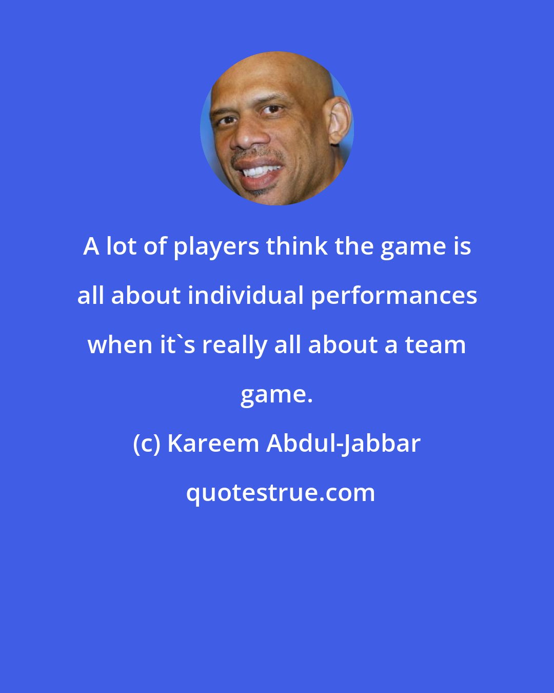 Kareem Abdul-Jabbar: A lot of players think the game is all about individual performances when it's really all about a team game.