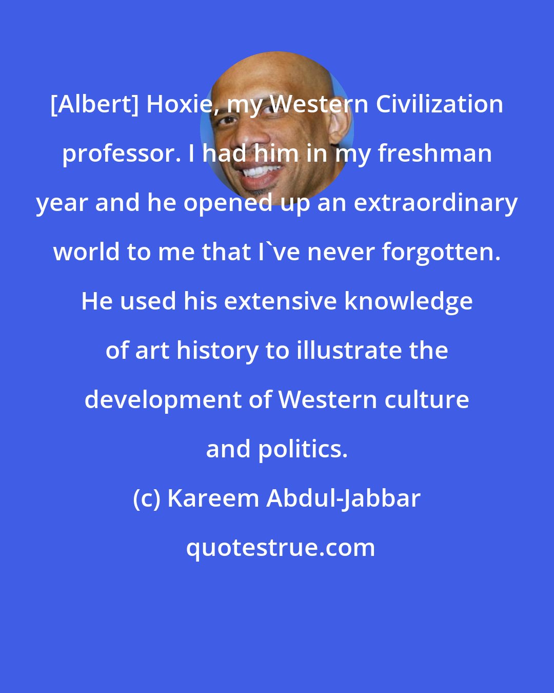 Kareem Abdul-Jabbar: [Albert] Hoxie, my Western Civilization professor. I had him in my freshman year and he opened up an extraordinary world to me that I've never forgotten. He used his extensive knowledge of art history to illustrate the development of Western culture and politics.