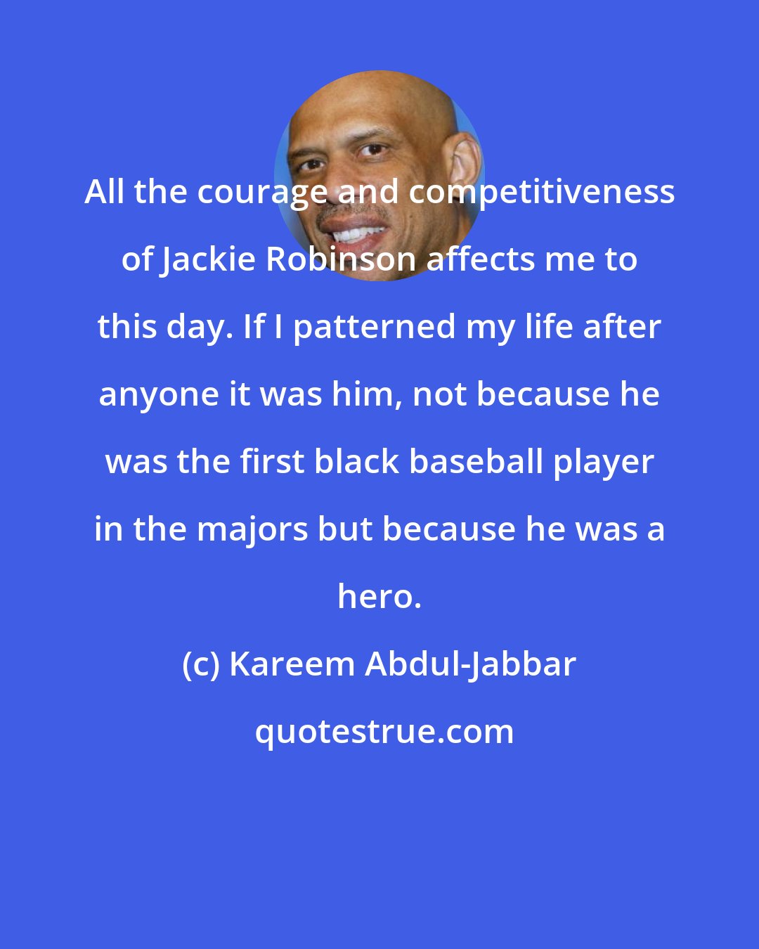 Kareem Abdul-Jabbar: All the courage and competitiveness of Jackie Robinson affects me to this day. If I patterned my life after anyone it was him, not because he was the first black baseball player in the majors but because he was a hero.