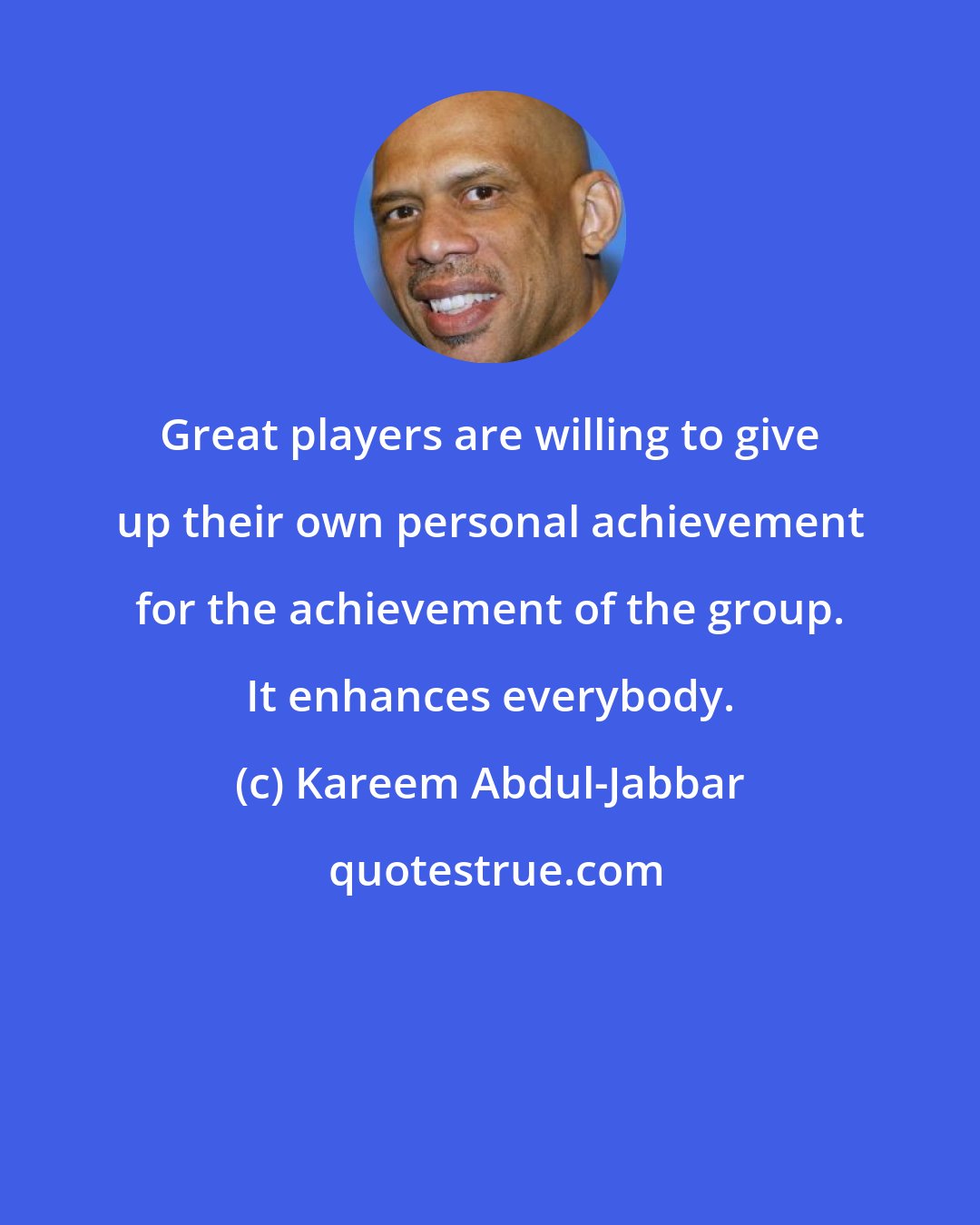 Kareem Abdul-Jabbar: Great players are willing to give up their own personal achievement for the achievement of the group. It enhances everybody.