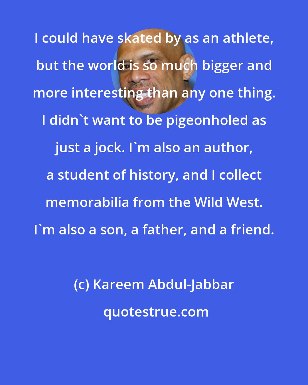 Kareem Abdul-Jabbar: I could have skated by as an athlete, but the world is so much bigger and more interesting than any one thing. I didn't want to be pigeonholed as just a jock. I'm also an author, a student of history, and I collect memorabilia from the Wild West. I'm also a son, a father, and a friend.