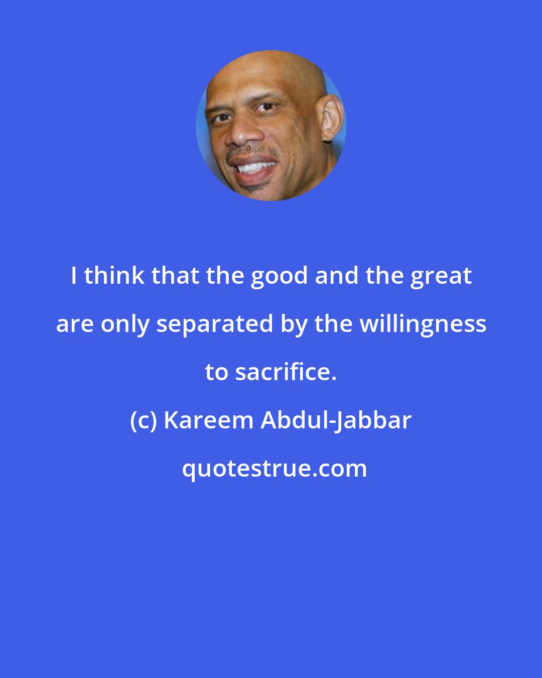 Kareem Abdul-Jabbar: I think that the good and the great are only separated by the willingness to sacrifice.