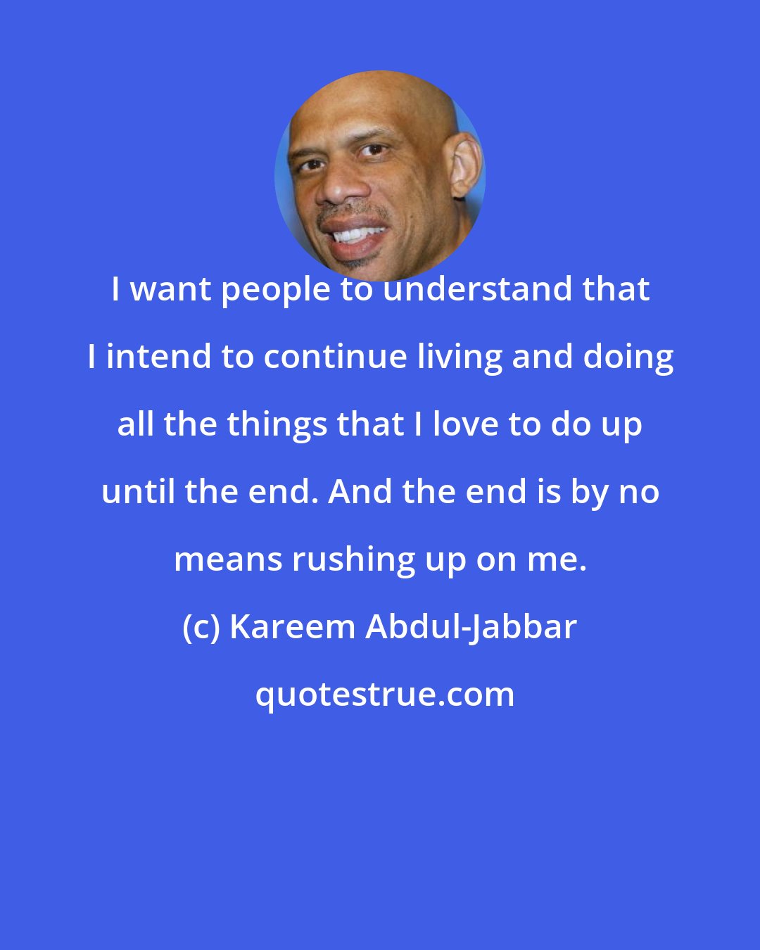 Kareem Abdul-Jabbar: I want people to understand that I intend to continue living and doing all the things that I love to do up until the end. And the end is by no means rushing up on me.