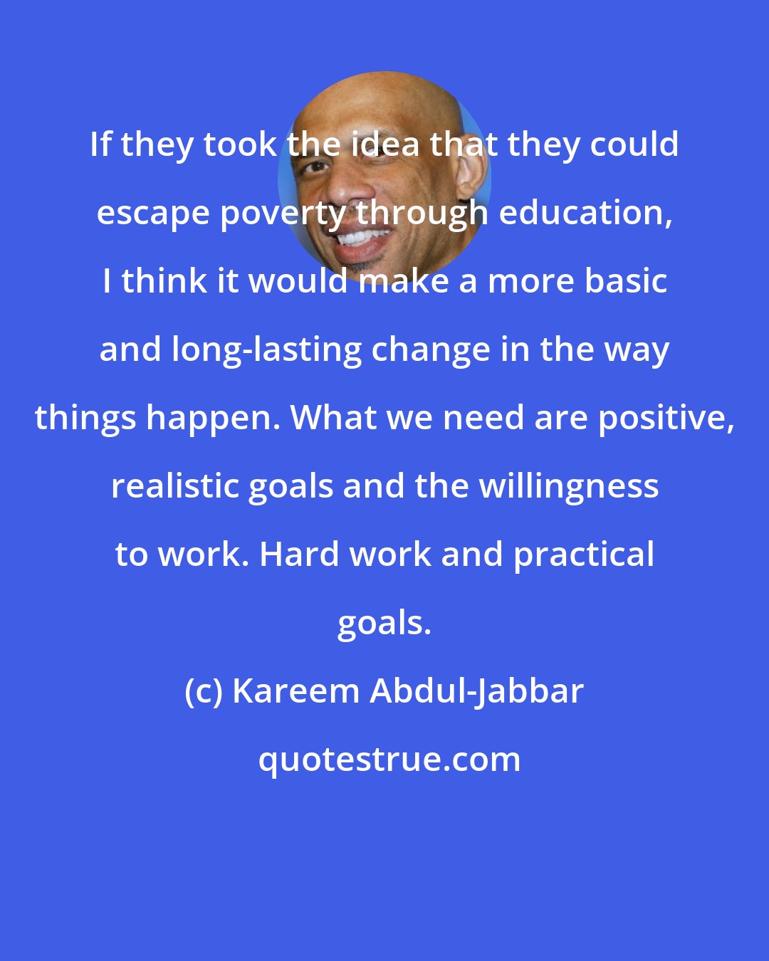 Kareem Abdul-Jabbar: If they took the idea that they could escape poverty through education, I think it would make a more basic and long-lasting change in the way things happen. What we need are positive, realistic goals and the willingness to work. Hard work and practical goals.