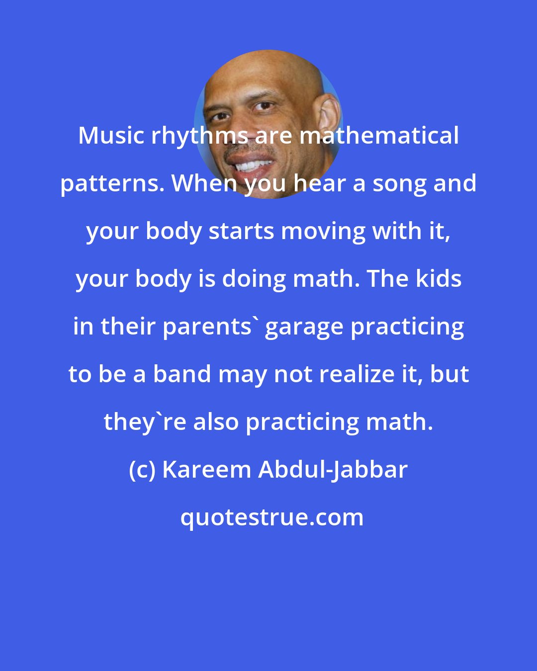 Kareem Abdul-Jabbar: Music rhythms are mathematical patterns. When you hear a song and your body starts moving with it, your body is doing math. The kids in their parents' garage practicing to be a band may not realize it, but they're also practicing math.