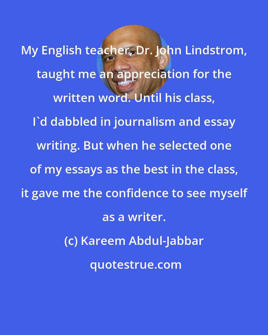 Kareem Abdul-Jabbar: My English teacher, Dr. John Lindstrom, taught me an appreciation for the written word. Until his class, I'd dabbled in journalism and essay writing. But when he selected one of my essays as the best in the class, it gave me the confidence to see myself as a writer.