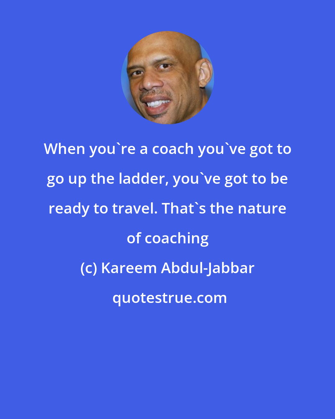 Kareem Abdul-Jabbar: When you're a coach you've got to go up the ladder, you've got to be ready to travel. That's the nature of coaching