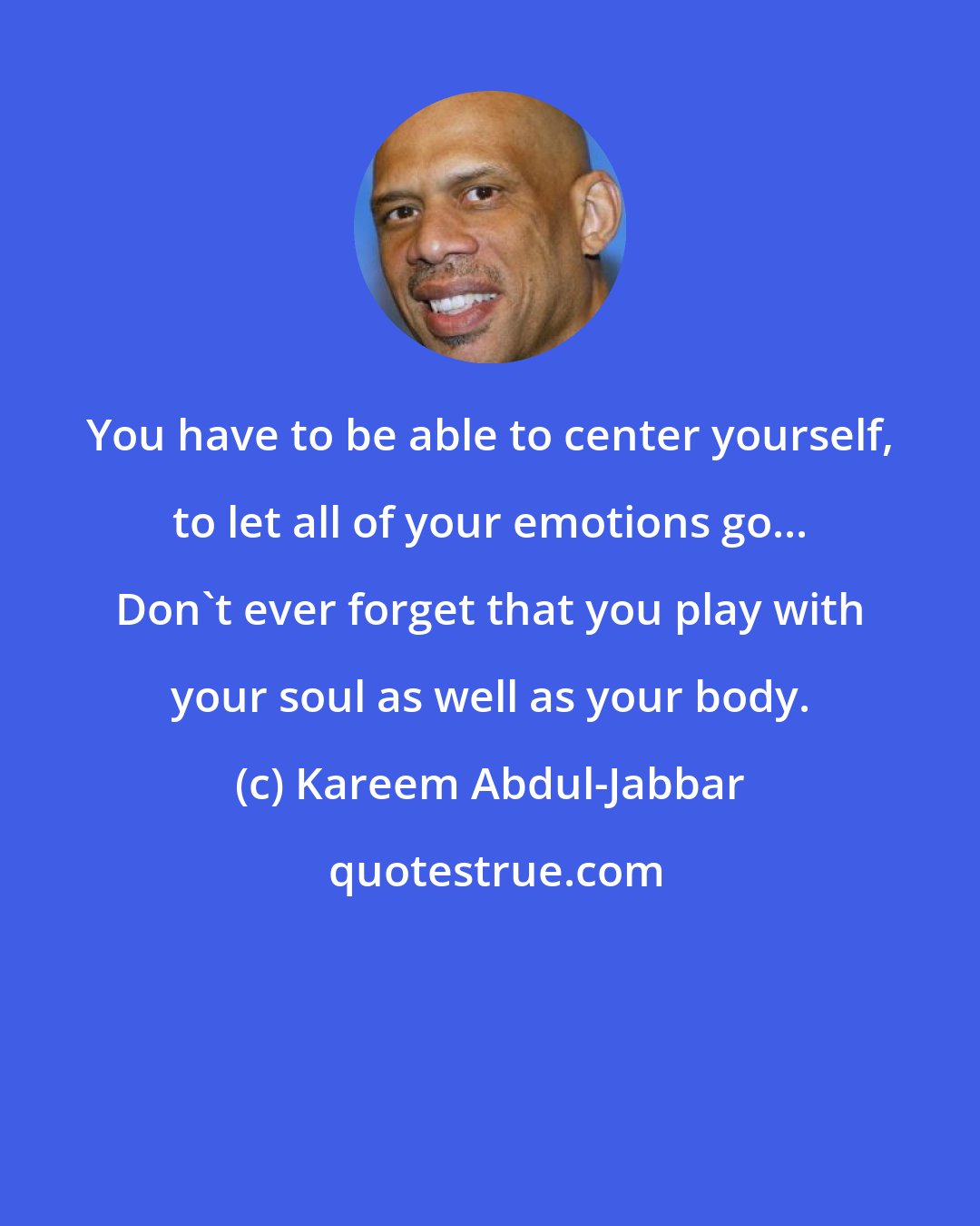 Kareem Abdul-Jabbar: You have to be able to center yourself, to let all of your emotions go... Don't ever forget that you play with your soul as well as your body.