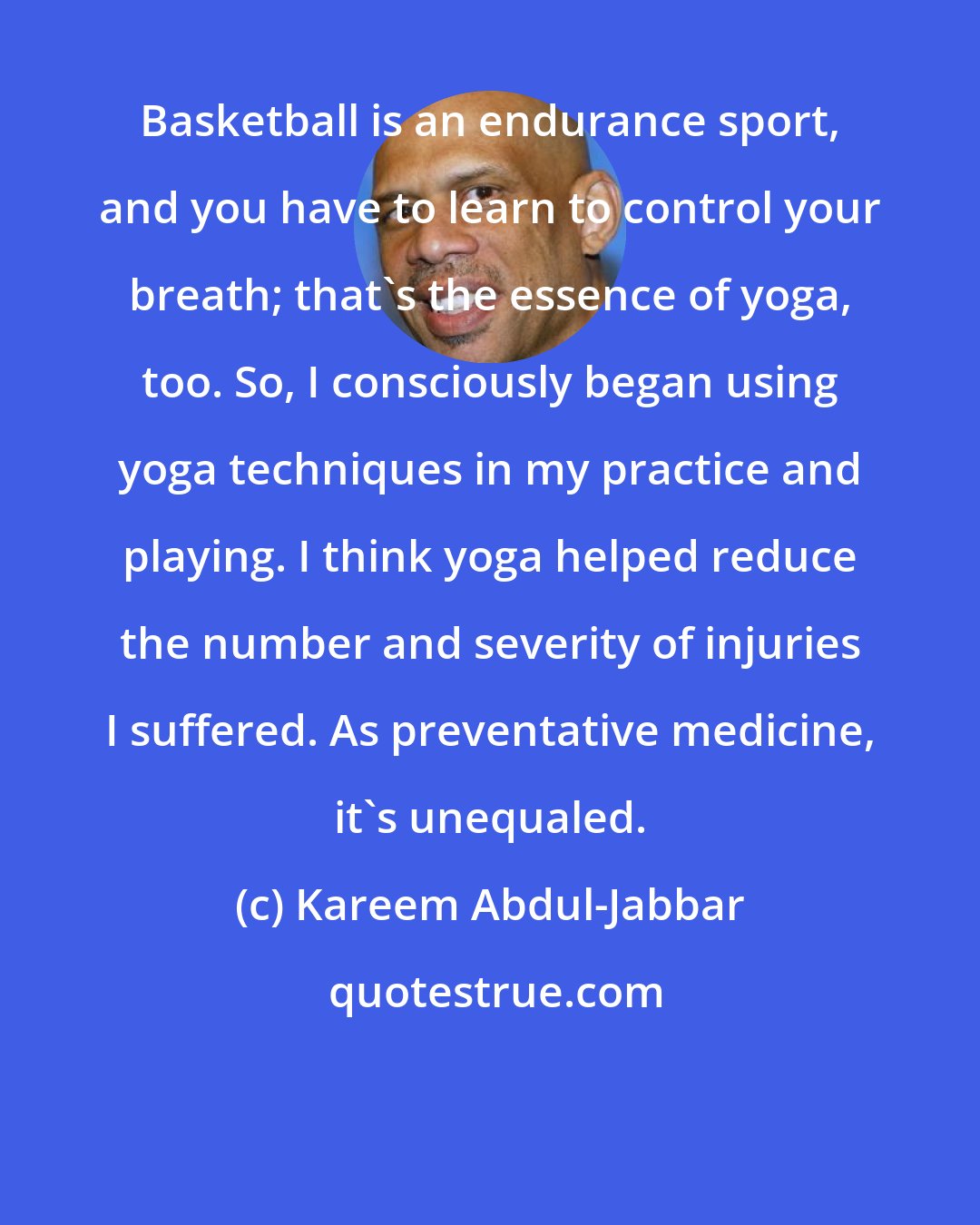 Kareem Abdul-Jabbar: Basketball is an endurance sport, and you have to learn to control your breath; that's the essence of yoga, too. So, I consciously began using yoga techniques in my practice and playing. I think yoga helped reduce the number and severity of injuries I suffered. As preventative medicine, it's unequaled.
