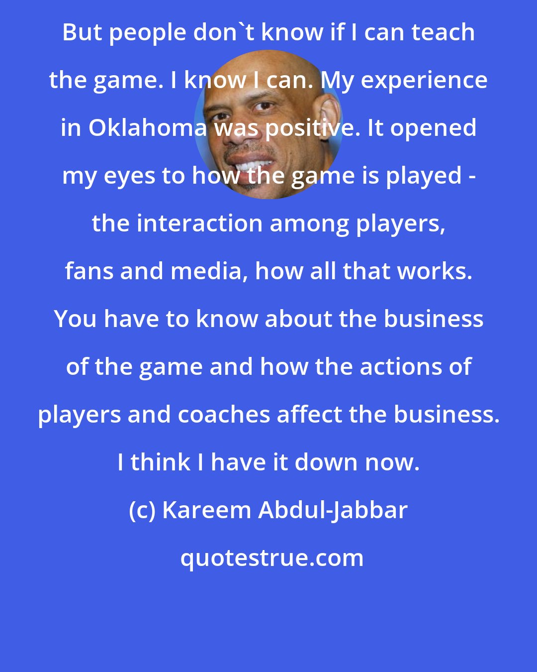 Kareem Abdul-Jabbar: But people don't know if I can teach the game. I know I can. My experience in Oklahoma was positive. It opened my eyes to how the game is played - the interaction among players, fans and media, how all that works. You have to know about the business of the game and how the actions of players and coaches affect the business. I think I have it down now.