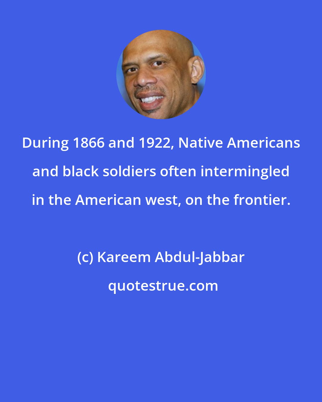 Kareem Abdul-Jabbar: During 1866 and 1922, Native Americans and black soldiers often intermingled in the American west, on the frontier.