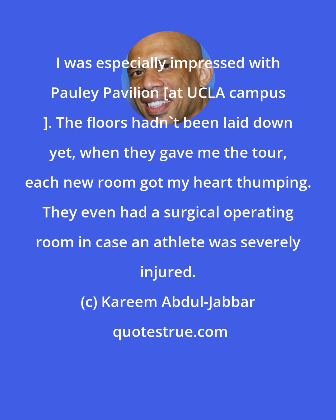 Kareem Abdul-Jabbar: I was especially impressed with Pauley Pavilion [at UCLA campus ]. The floors hadn't been laid down yet, when they gave me the tour, each new room got my heart thumping. They even had a surgical operating room in case an athlete was severely injured.