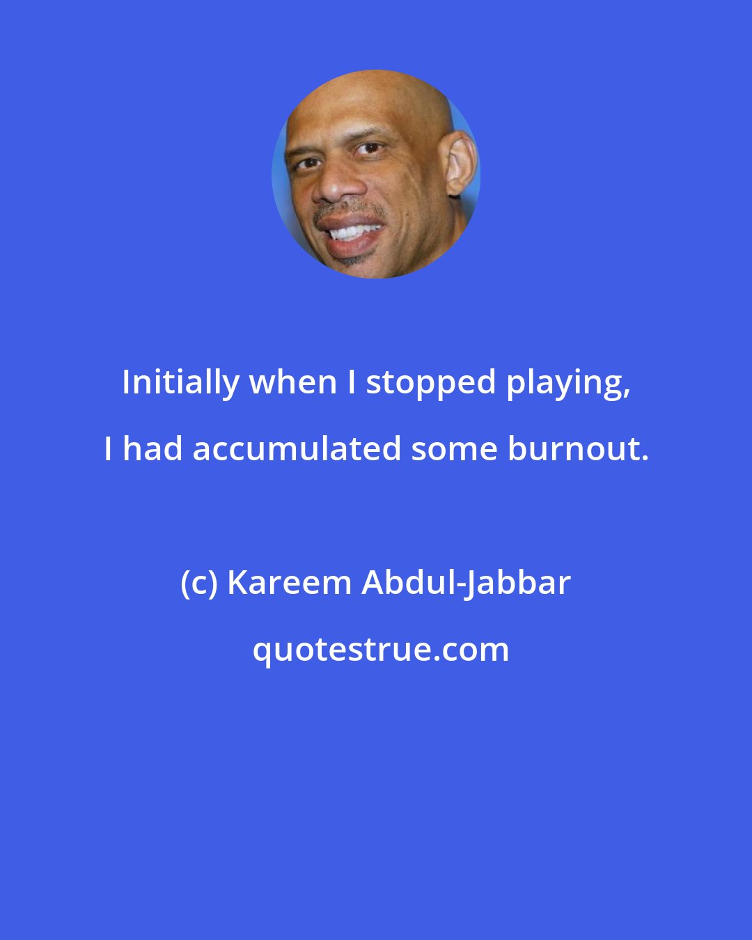Kareem Abdul-Jabbar: Initially when I stopped playing, I had accumulated some burnout.