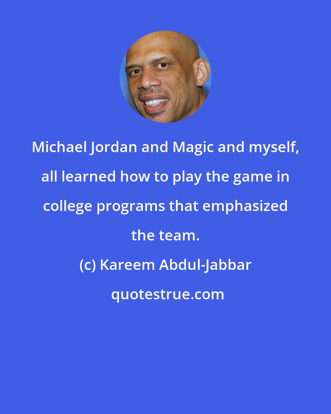 Kareem Abdul-Jabbar: Michael Jordan and Magic and myself, all learned how to play the game in college programs that emphasized the team.