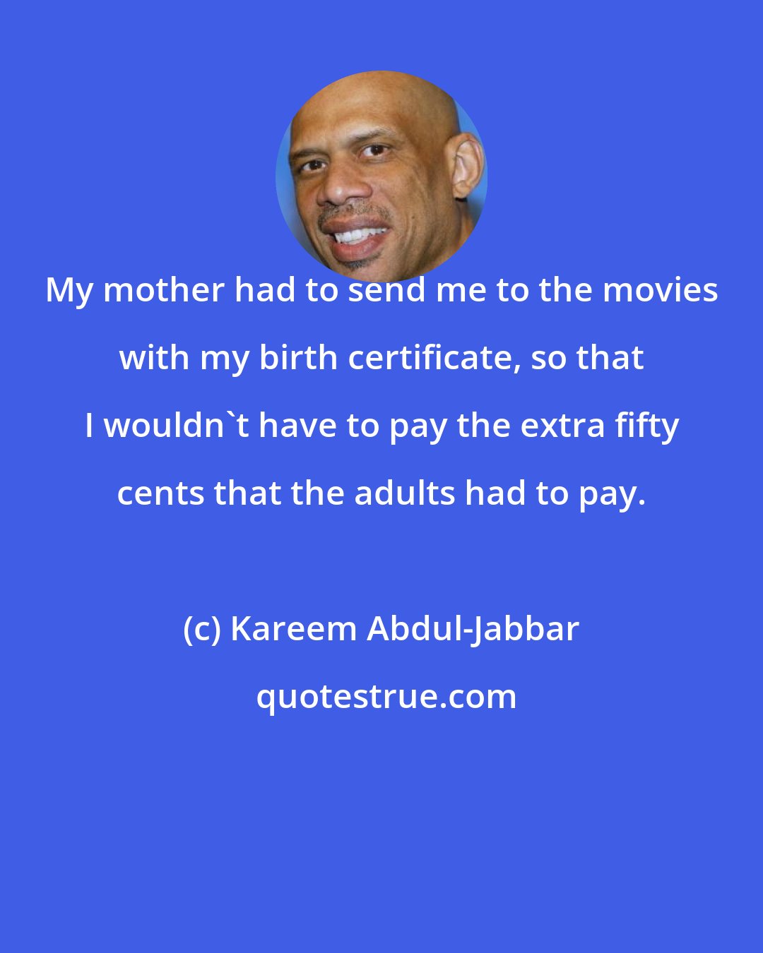 Kareem Abdul-Jabbar: My mother had to send me to the movies with my birth certificate, so that I wouldn't have to pay the extra fifty cents that the adults had to pay.