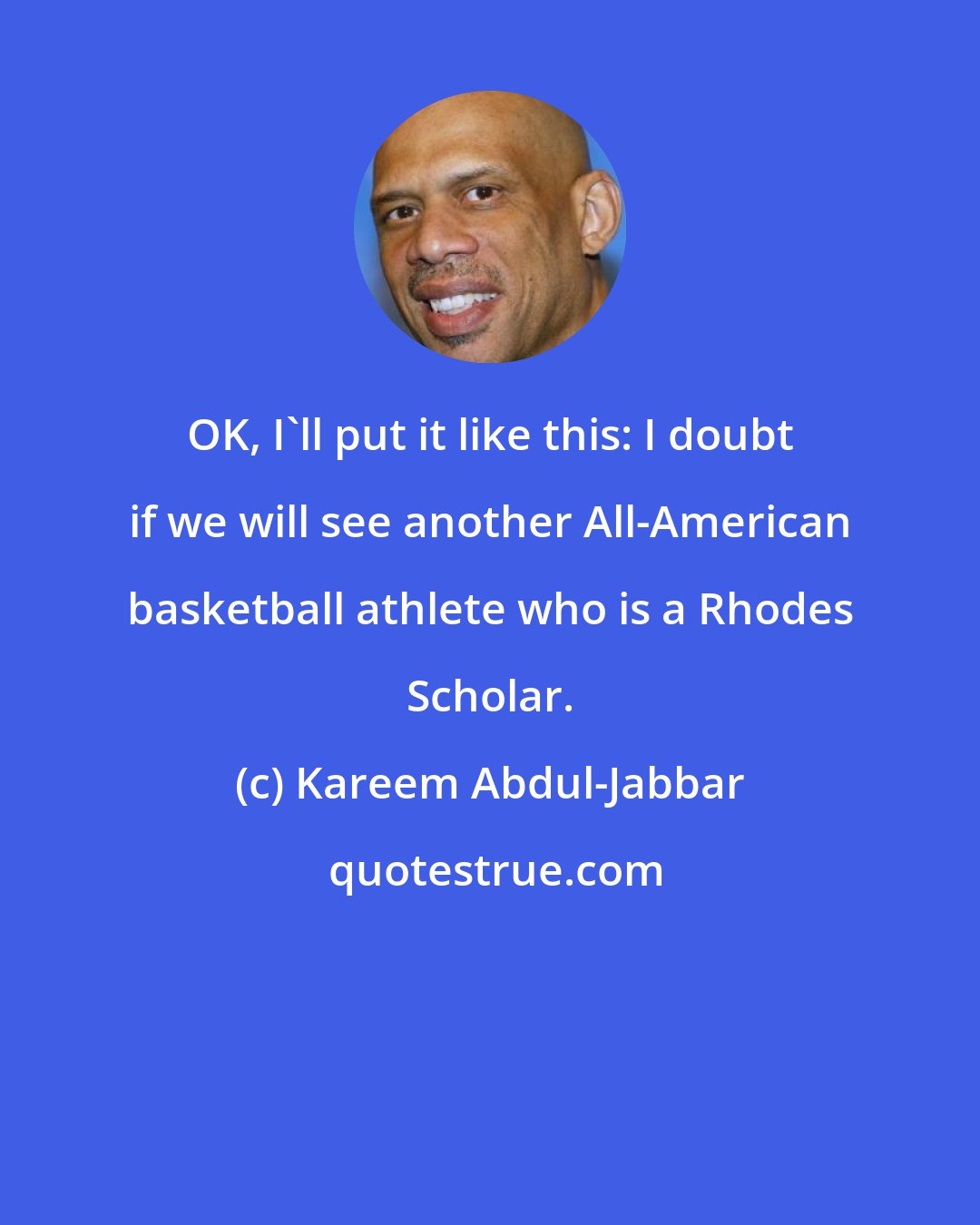 Kareem Abdul-Jabbar: OK, I'll put it like this: I doubt if we will see another All-American basketball athlete who is a Rhodes Scholar.