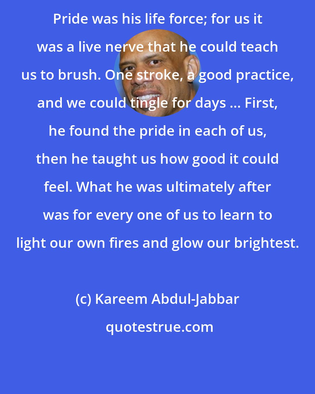 Kareem Abdul-Jabbar: Pride was his life force; for us it was a live nerve that he could teach us to brush. One stroke, a good practice, and we could tingle for days ... First, he found the pride in each of us, then he taught us how good it could feel. What he was ultimately after was for every one of us to learn to light our own fires and glow our brightest.