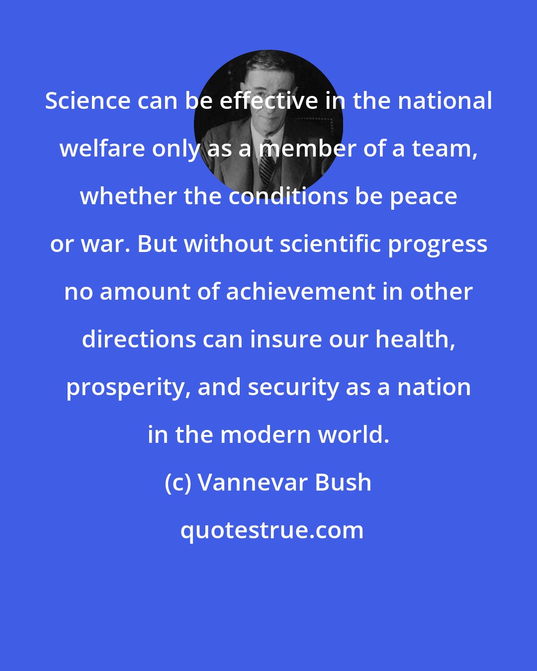 Vannevar Bush: Science can be effective in the national welfare only as a member of a team, whether the conditions be peace or war. But without scientific progress no amount of achievement in other directions can insure our health, prosperity, and security as a nation in the modern world.
