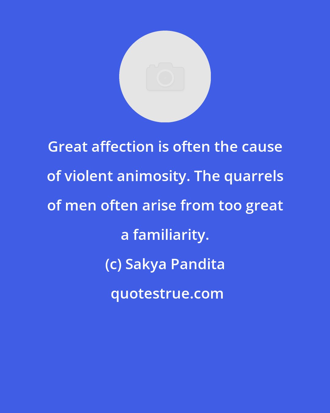 Sakya Pandita: Great affection is often the cause of violent animosity. The quarrels of men often arise from too great a familiarity.