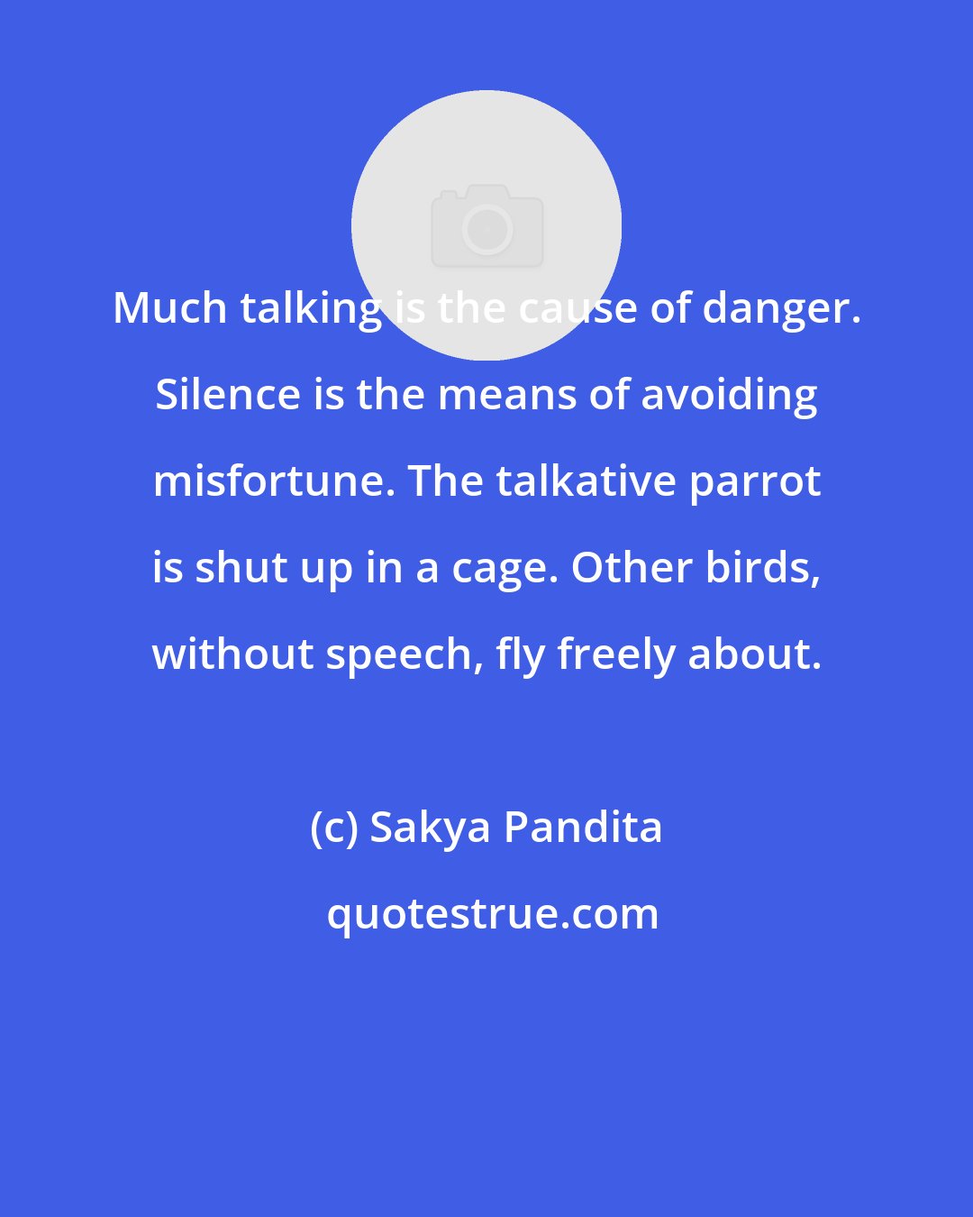 Sakya Pandita: Much talking is the cause of danger. Silence is the means of avoiding misfortune. The talkative parrot is shut up in a cage. Other birds, without speech, fly freely about.