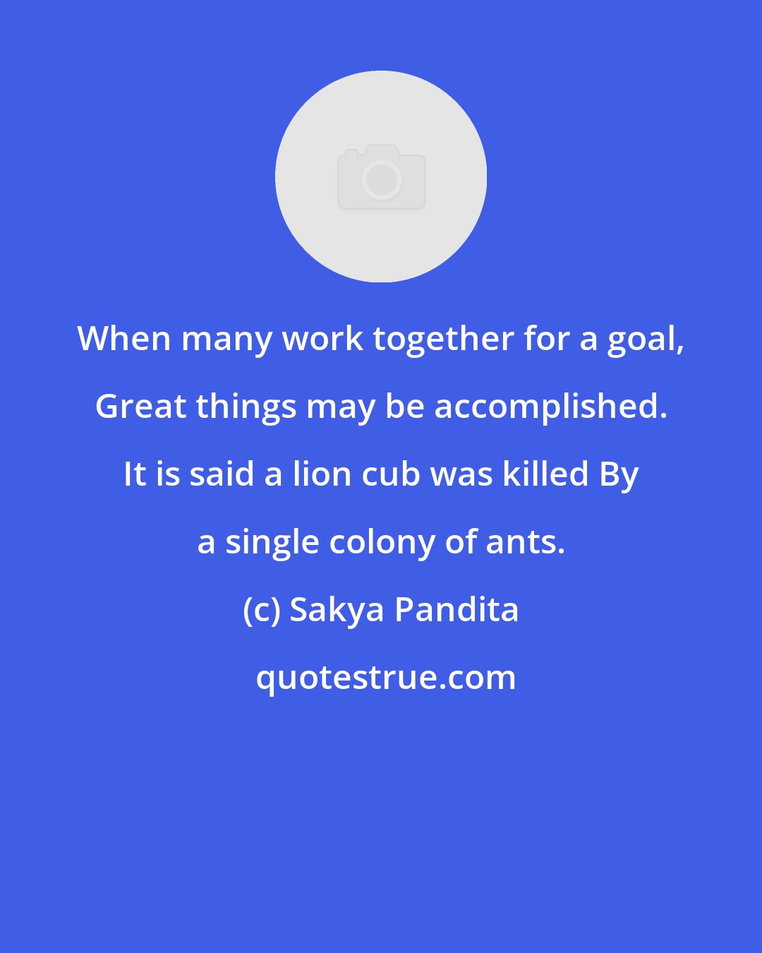 Sakya Pandita: When many work together for a goal, Great things may be accomplished. It is said a lion cub was killed By a single colony of ants.