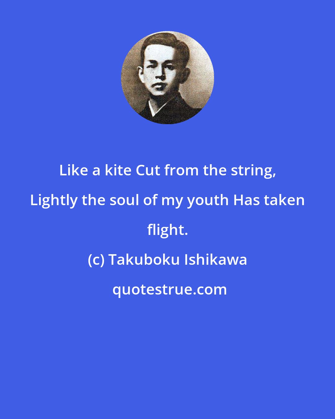 Takuboku Ishikawa: Like a kite Cut from the string, Lightly the soul of my youth Has taken flight.