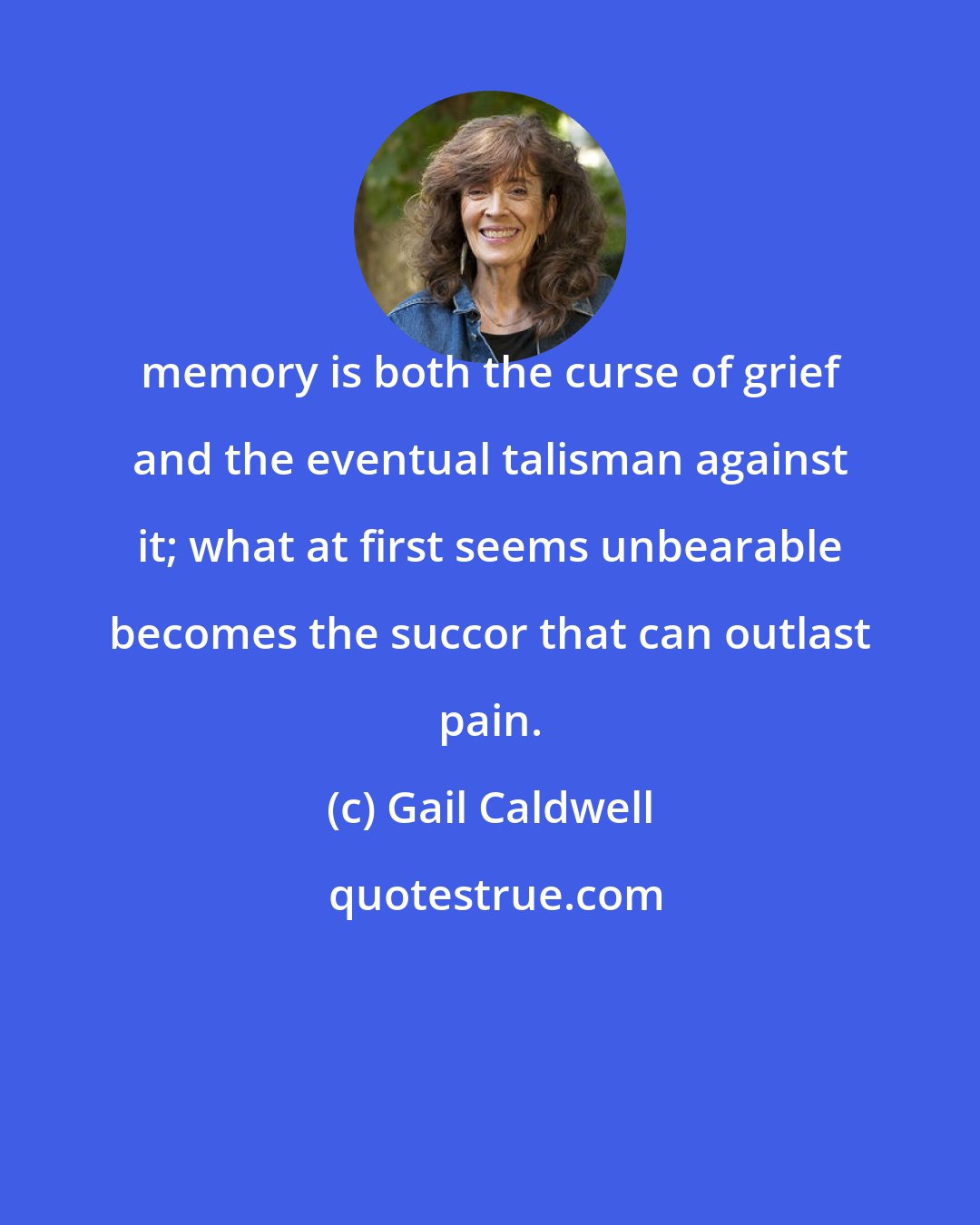 Gail Caldwell: memory is both the curse of grief and the eventual talisman against it; what at first seems unbearable becomes the succor that can outlast pain.