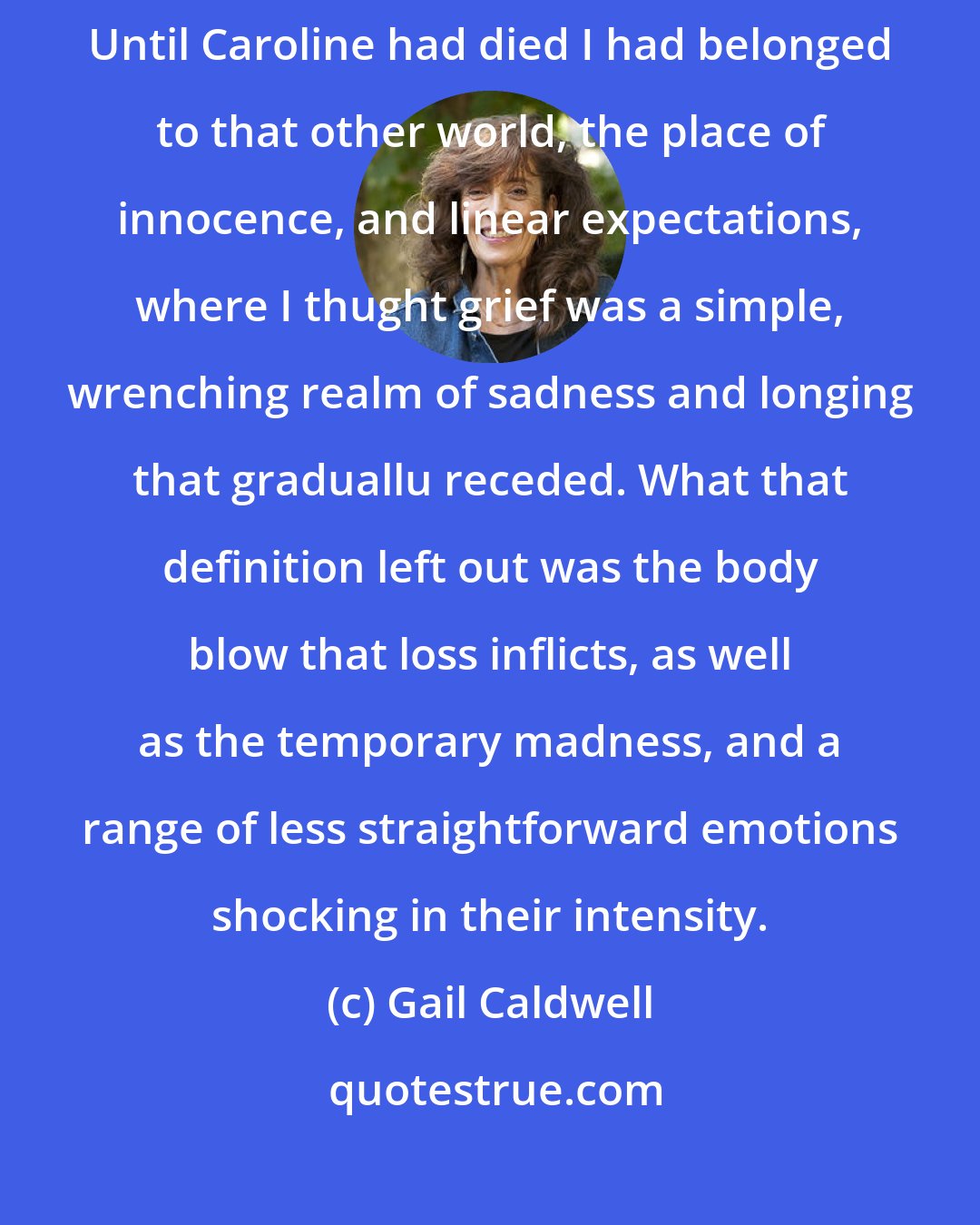 Gail Caldwell: The only education in grief that any of us ever gets is a crash course. Until Caroline had died I had belonged to that other world, the place of innocence, and linear expectations, where I thught grief was a simple, wrenching realm of sadness and longing that graduallu receded. What that definition left out was the body blow that loss inflicts, as well as the temporary madness, and a range of less straightforward emotions shocking in their intensity.